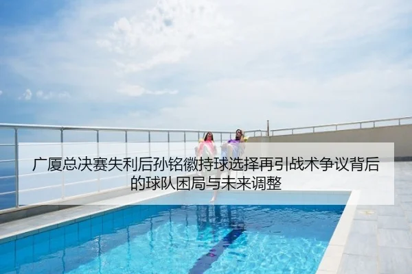 广厦总决赛失利后孙铭徽持球选择再引战术争议背后的球队困局与未来调整