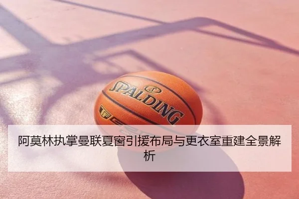 阿莫林执掌曼联夏窗引援布局与更衣室重建全景解析