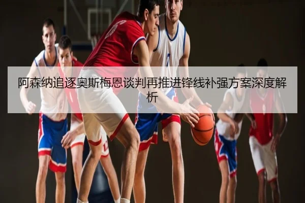 阿森纳追逐奥斯梅恩谈判再推进锋线补强方案深度解析