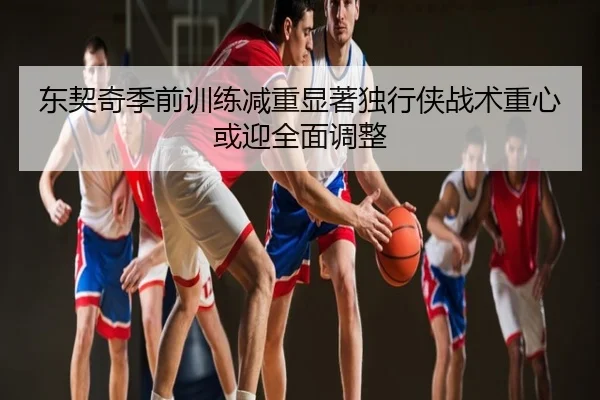 东契奇季前训练减重显著独行侠战术重心或迎全面调整