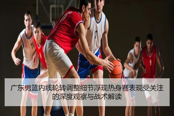 广东男篮内线轮转调整细节浮现热身赛表现受关注的深度观察与战术解读