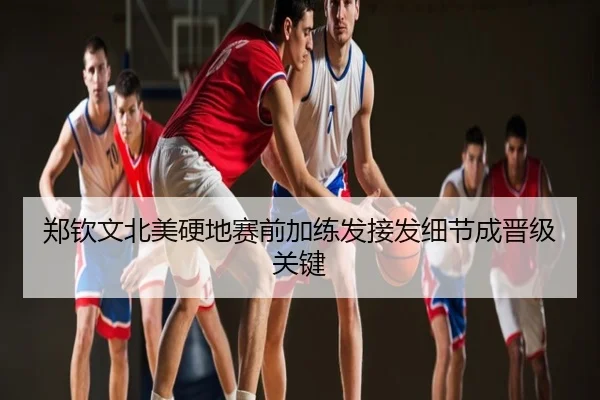 郑钦文北美硬地赛前加练发接发细节成晋级关键