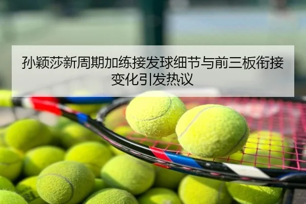 孙颖莎新周期加练接发球细节与前三板衔接变化引发热议