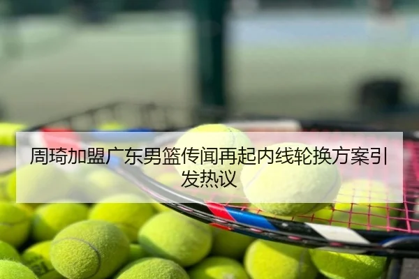 周琦加盟广东男篮传闻再起内线轮换方案引发热议