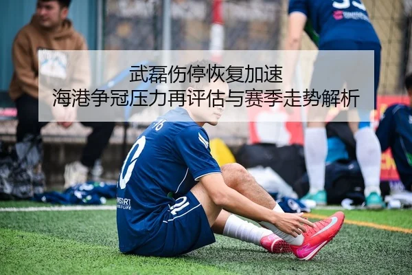 武磊伤停恢复加速 海港争冠压力再评估与赛季走势解析