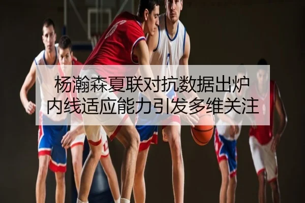 杨瀚森夏联对抗数据出炉 内线适应能力引发多维关注