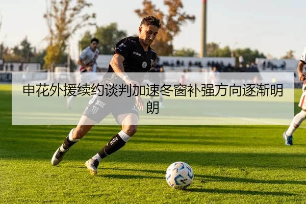 申花外援续约谈判加速冬窗补强方向逐渐明朗