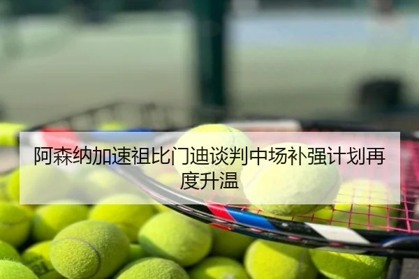 阿森纳加速祖比门迪谈判中场补强计划再度升温