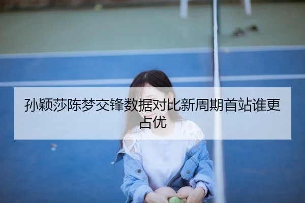 孙颖莎陈梦交锋数据对比新周期首站谁更占优